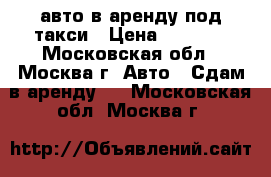 авто в аренду под такси › Цена ­ 1 350 - Московская обл., Москва г. Авто » Сдам в аренду   . Московская обл.,Москва г.